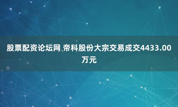 股票配资论坛网 帝科股份大宗交易成交4433.00万元