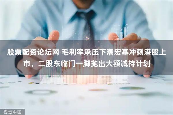 股票配资论坛网 毛利率承压下潮宏基冲刺港股上市，二股东临门一脚抛出大额减持计划