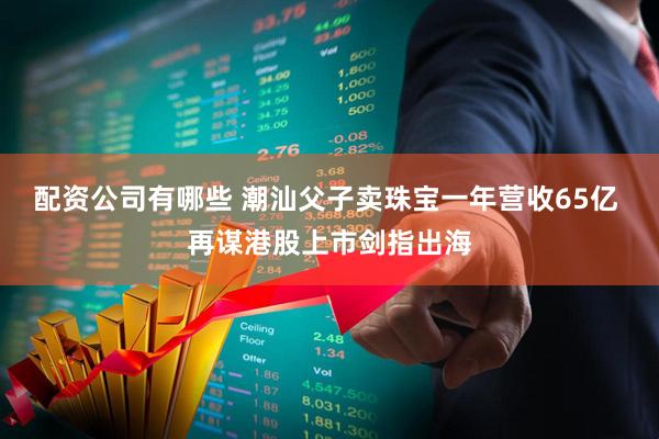 配资公司有哪些 潮汕父子卖珠宝一年营收65亿 再谋港股上市剑指出海