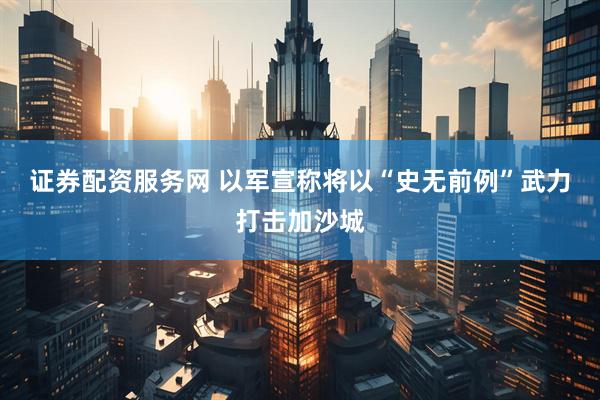 证券配资服务网 以军宣称将以“史无前例”武力打击加沙城