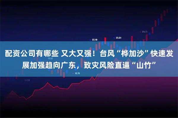 配资公司有哪些 又大又强！台风“桦加沙”快速发展加强趋向广东，致灾风险直逼“山竹”