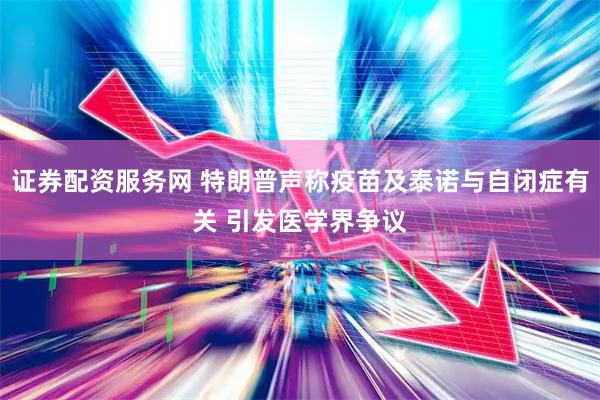 证券配资服务网 特朗普声称疫苗及泰诺与自闭症有关 引发医学界争议