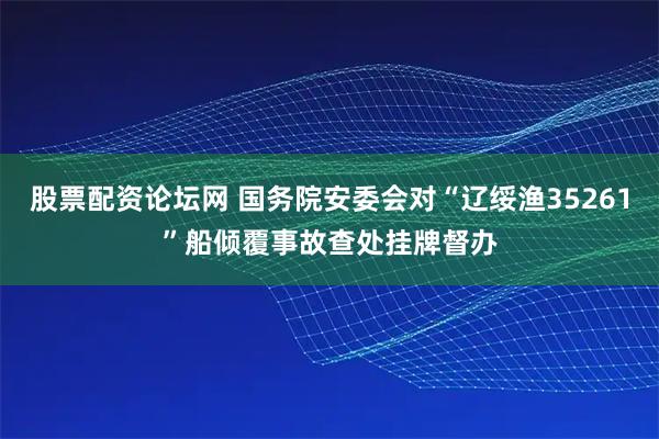 股票配资论坛网 国务院安委会对“辽绥渔35261”船倾覆事故查处挂牌督办