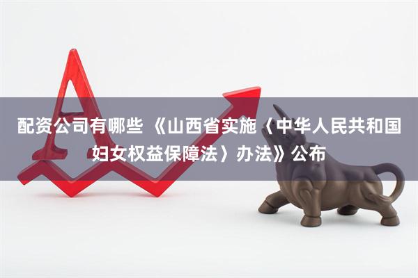 配资公司有哪些 《山西省实施〈中华人民共和国妇女权益保障法〉办法》公布