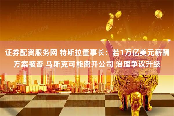 证券配资服务网 特斯拉董事长：若1万亿美元薪酬方案被否 马斯克可能离开公司 治理争议升级