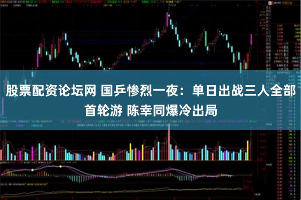 股票配资论坛网 国乒惨烈一夜：单日出战三人全部首轮游 陈幸同爆冷出局