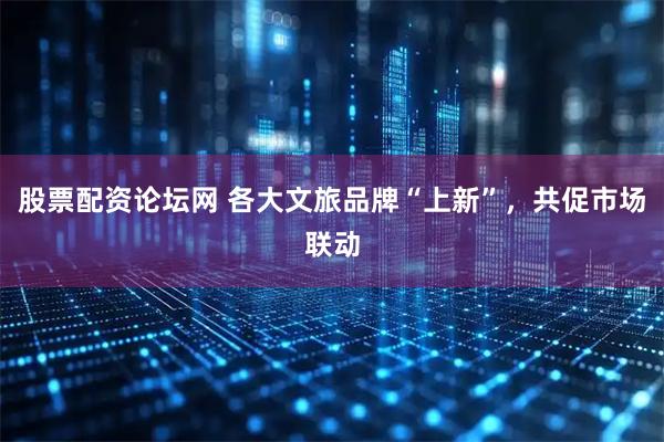 股票配资论坛网 各大文旅品牌“上新”，共促市场联动