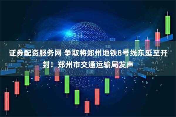 证券配资服务网 争取将郑州地铁8号线东延至开封！郑州市交通运输局发声