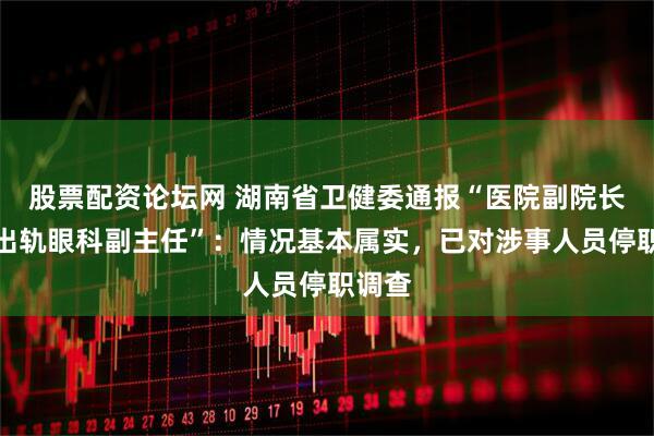 股票配资论坛网 湖南省卫健委通报“医院副院长被指出轨眼科副主任”：情况基本属实，已对涉事人员停职调查