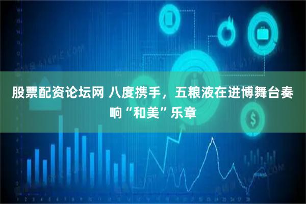 股票配资论坛网 八度携手，五粮液在进博舞台奏响“和美”乐章