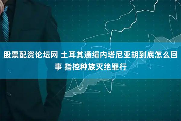 股票配资论坛网 土耳其通缉内塔尼亚胡到底怎么回事 指控种族灭绝罪行