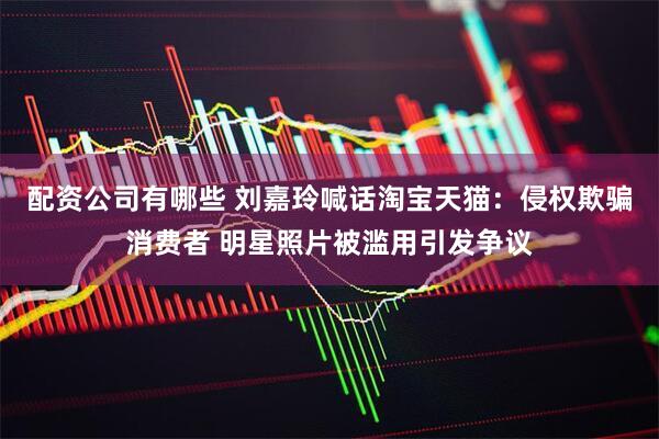 配资公司有哪些 刘嘉玲喊话淘宝天猫：侵权欺骗消费者 明星照片被滥用引发争议