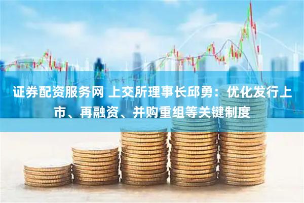 证券配资服务网 上交所理事长邱勇：优化发行上市、再融资、并购重组等关键制度