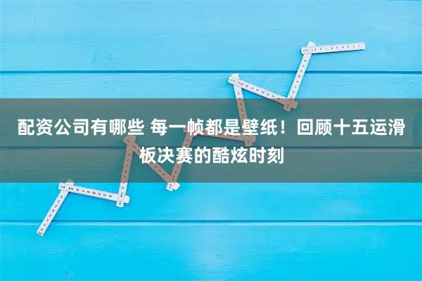 配资公司有哪些 每一帧都是壁纸！回顾十五运滑板决赛的酷炫时刻