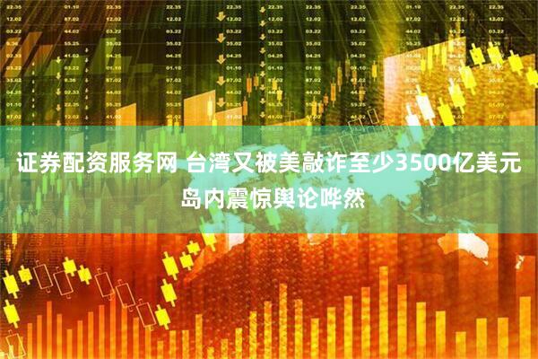 证券配资服务网 台湾又被美敲诈至少3500亿美元 岛内震惊舆论哗然