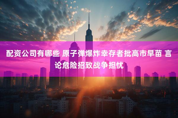 配资公司有哪些 原子弹爆炸幸存者批高市早苗 言论危险招致战争担忧