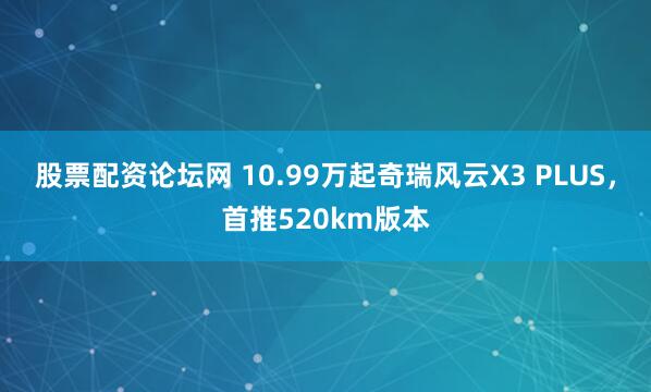 股票配资论坛网 10.99万起奇瑞风云X3 PLUS，首推520km版本