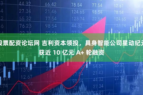 股票配资论坛网 吉利资本领投，具身智能公司星动纪元获近 10 亿元 A+ 轮融资
