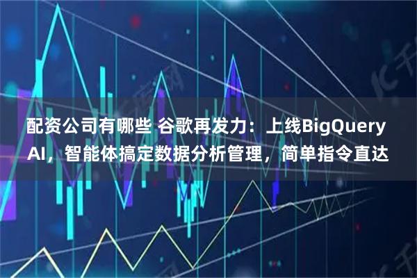 配资公司有哪些 谷歌再发力：上线BigQuery AI，智能体搞定数据分析管理，简单指令直达