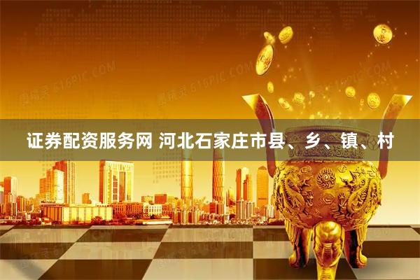 证券配资服务网 河北石家庄市县、乡、镇、村