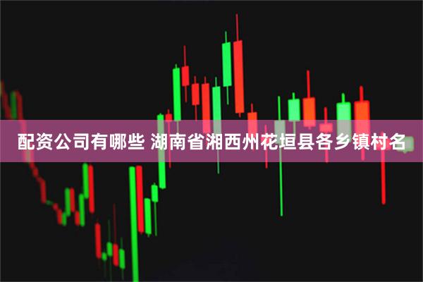 配资公司有哪些 湖南省湘西州花垣县各乡镇村名