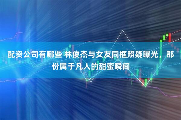 配资公司有哪些 林俊杰与女友同框照疑曝光，那份属于凡人的甜蜜瞬间