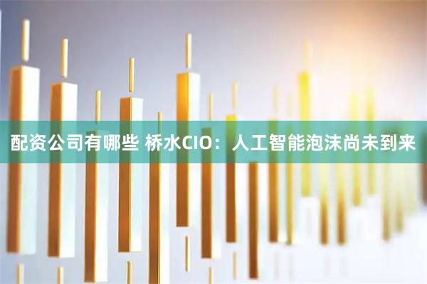 配资公司有哪些 桥水CIO：人工智能泡沫尚未到来