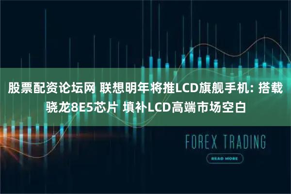 股票配资论坛网 联想明年将推LCD旗舰手机: 搭载骁龙8E5芯片 填补LCD高端市场空白