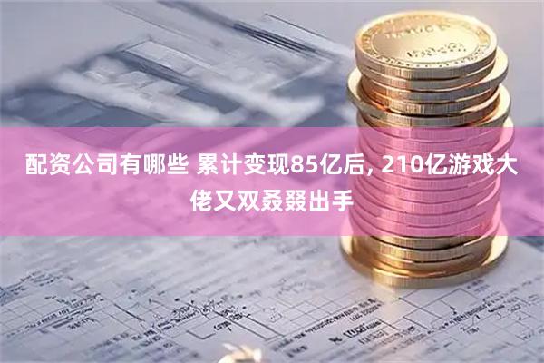 配资公司有哪些 累计变现85亿后, 210亿游戏大佬又双叒叕出手