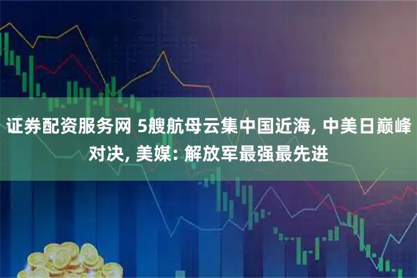 证券配资服务网 5艘航母云集中国近海, 中美日巅峰对决, 美媒: 解放军最强最先进
