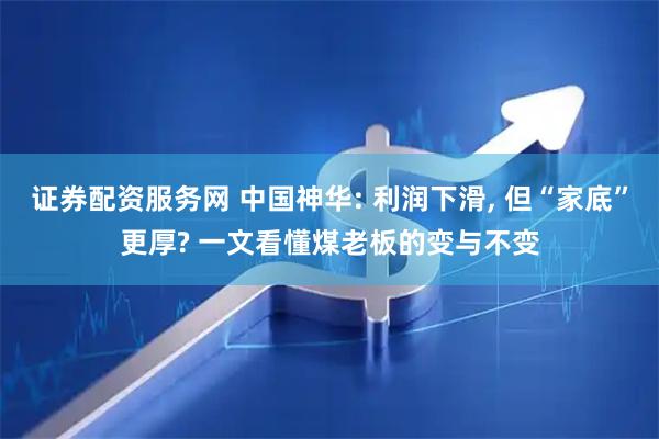 证券配资服务网 中国神华: 利润下滑, 但“家底”更厚? 一文看懂煤老板的变与不变