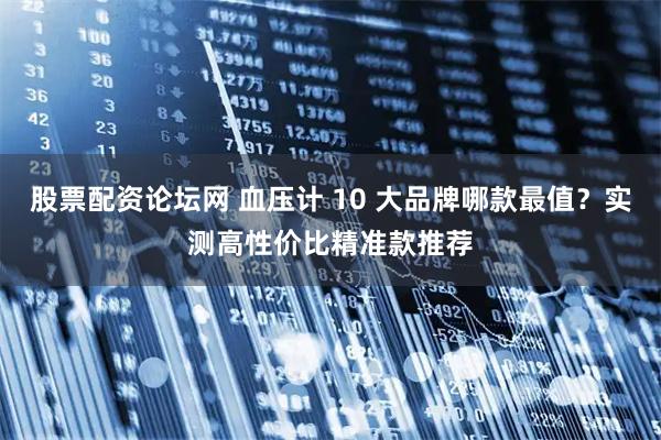 股票配资论坛网 血压计 10 大品牌哪款最值？实测高性价比精准款推荐