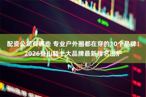 配资公司有哪些 专业户外圈都在穿的10个品牌！2026登山鞋十大品牌最新排名出炉