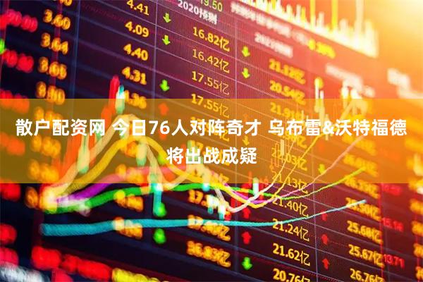 散户配资网 今日76人对阵奇才 乌布雷&沃特福德将出战成疑