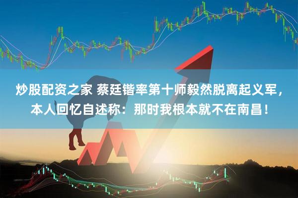 炒股配资之家 蔡廷锴率第十师毅然脱离起义军，本人回忆自述称：那时我根本就不在南昌！