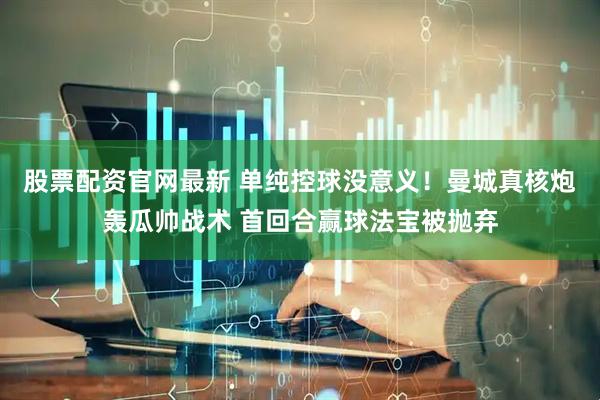 股票配资官网最新 单纯控球没意义！曼城真核炮轰瓜帅战术 首回合赢球法宝被抛弃
