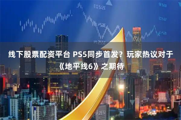线下股票配资平台 PS5同步首发？玩家热议对于《地平线6》之期待