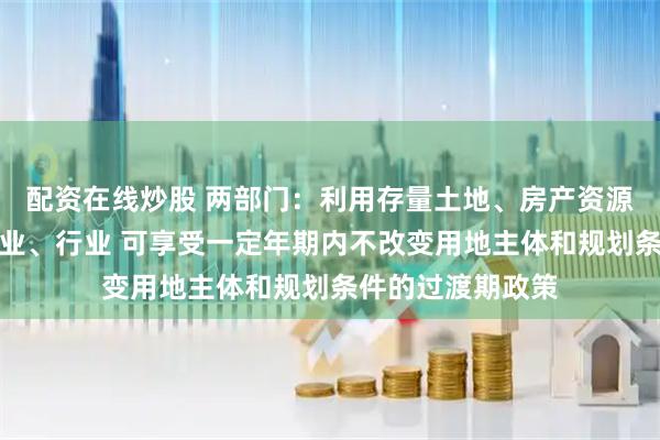 配资在线炒股 两部门：利用存量土地、房产资源发展国家支持产业、行业 可享受一定年期内不改变用地主体和规划条件的过渡期政策