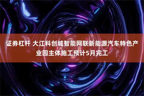 证券杠杆 大江科创城智能网联新能源汽车特色产业园主体施工预计5月完工