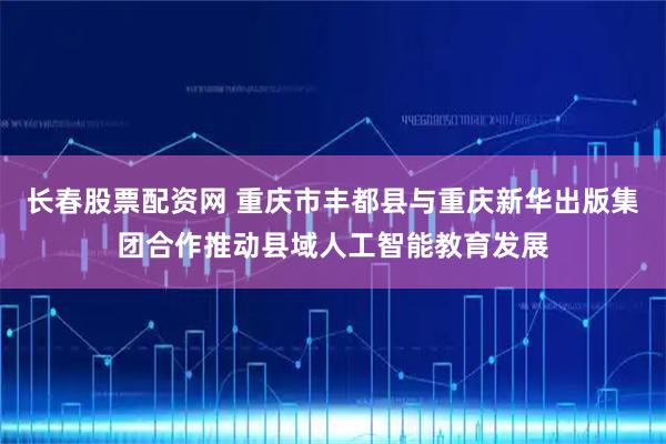 长春股票配资网 重庆市丰都县与重庆新华出版集团合作推动县域人工智能教育发展