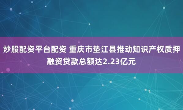 炒股配资平台配资 重庆市垫江县推动知识产权质押融资贷款总额达2.23亿元