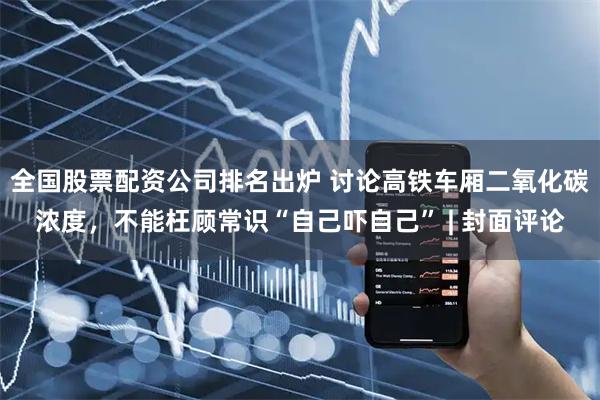 全国股票配资公司排名出炉 讨论高铁车厢二氧化碳浓度，不能枉顾常识“自己吓自己” | 封面评论