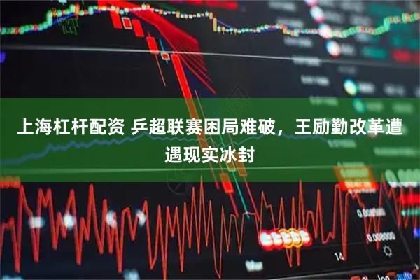 上海杠杆配资 乒超联赛困局难破，王励勤改革遭遇现实冰封