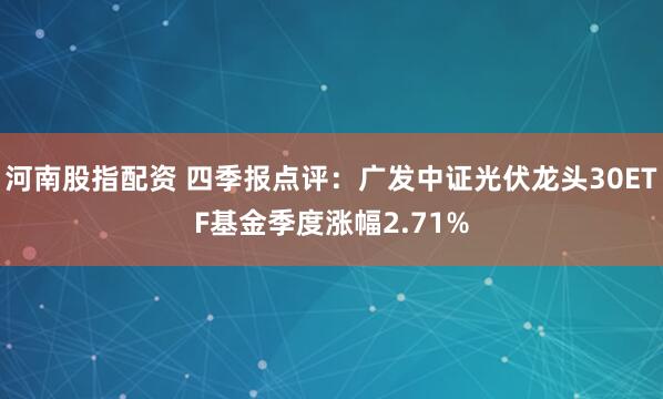 河南股指配资 四季报点评：广发中证光伏龙头30ETF基金季度涨幅2.71%