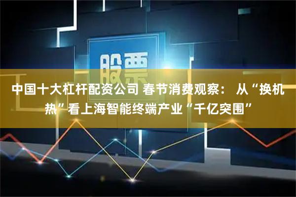 中国十大杠杆配资公司 春节消费观察： 从“换机热”看上海智能终端产业“千亿突围”