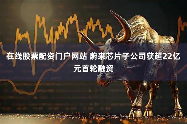 在线股票配资门户网站 蔚来芯片子公司获超22亿元首轮融资