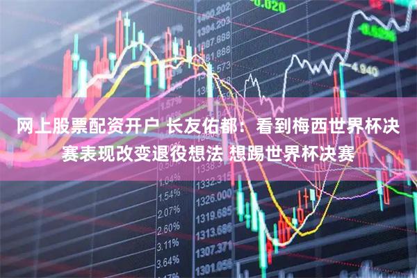 网上股票配资开户 长友佑都：看到梅西世界杯决赛表现改变退役想法 想踢世界杯决赛