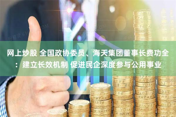 网上炒股 全国政协委员、海天集团董事长费功全：建立长效机制 促进民企深度参与公用事业