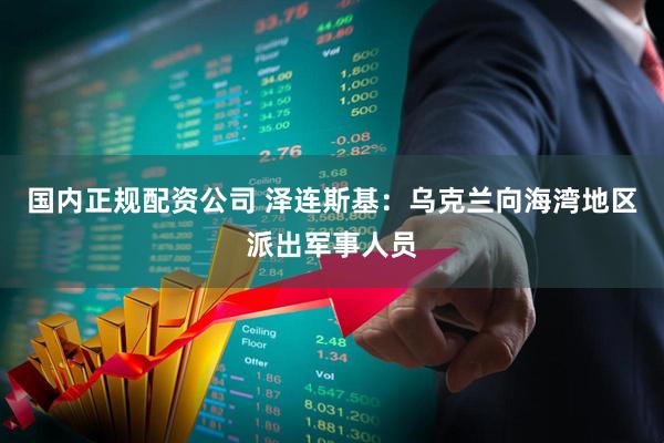 国内正规配资公司 泽连斯基：乌克兰向海湾地区派出军事人员