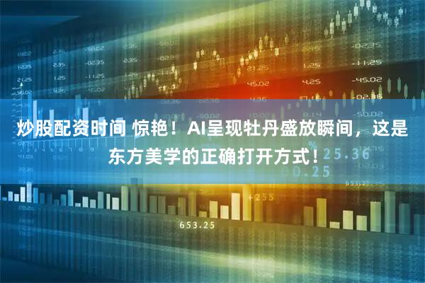 炒股配资时间 惊艳！AI呈现牡丹盛放瞬间，这是东方美学的正确打开方式！